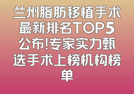 兰州脂肪移植手术最新排名TOP5公布！专家实力甄选手术上榜机构榜单
