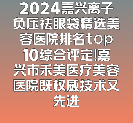 2024嘉兴离子负压祛眼袋精选美容医院排名top10综合评定！嘉兴市禾美医疗美容医院既权威技术又先进