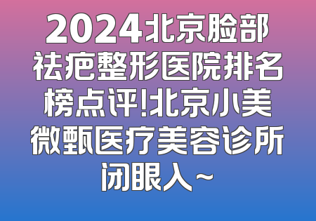 2024北京脸部祛疤整形医院排名榜点评！北京小美微甄医疗美容诊所闭眼入~