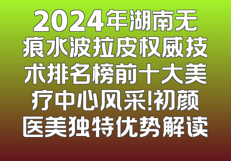 2024年湖南无痕水波拉皮权威技术排名榜前十大美疗中心风采！初颜医美独特优势解读