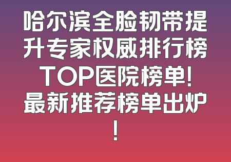哈尔滨全脸韧带提升专家权威排行榜TOP医院榜单！最新推荐榜单出炉！