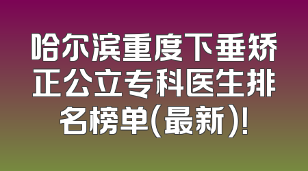 哈尔滨重度下垂矫正公立专科医生排名榜单（最新）！