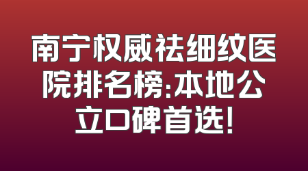 南宁权威祛细纹医院排名榜：本地公立口碑首选！