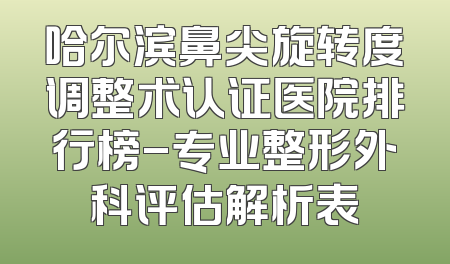 哈尔滨鼻尖旋转度调整术认证医院排行榜-专业整形外科评估解析表