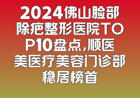 2024佛山脸部除疤整形医院TOP10盘点，顺医美医疗美容门诊部稳居榜首