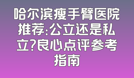哈尔滨瘦手臂医院推荐：公立还是私立？良心点评参考指南