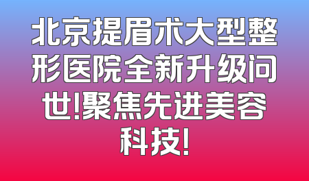北京提眉术大型整形医院全新升级问世！聚焦先进美容科技！