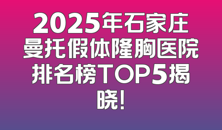 2025年石家庄曼托假体隆胸医院排名榜TOP5揭晓！