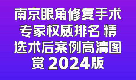 南京眼角修复手术专家权威排名 精选术后案例高清图赏 2024版
