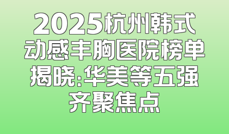 2025杭州韩式动感丰胸医院榜单揭晓：华美等五强齐聚焦点