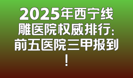 2025年西宁线雕医院权威排行：前五医院三甲报到！