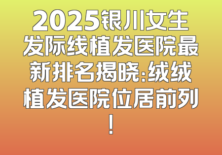 2025银川女生发际线植发医院最新排名揭晓：绒绒植发医院位居前列！