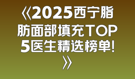 《2025西宁脂肪面部填充TOP5医生精选榜单！》