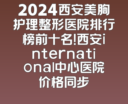 2024西安美胸护理整形医院排行榜前十名！西安international中心医院价格同步