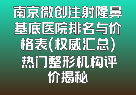 南京微创注射隆鼻基底医院排名与价格表（权威汇总） 热门整形机构评价揭秘