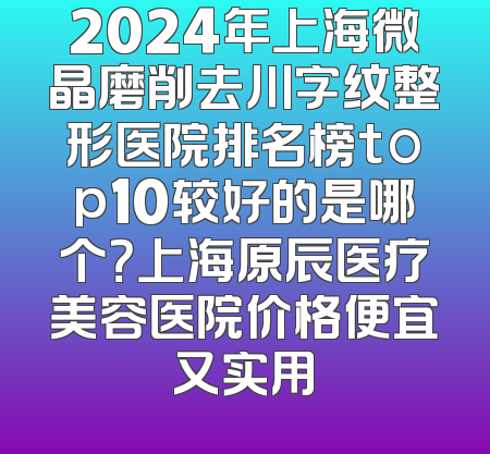 2024年上海微晶磨削去川字纹整形医院排名榜top10较好的是哪个？上海原辰医疗美容医院价格便宜又实用