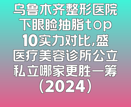 乌鲁木齐整形医院下眼睑抽脂top10实力对比，盛医疗美容诊所公立私立哪家更胜一筹（2024）