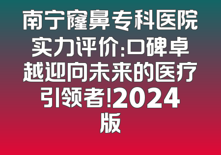 南宁窿鼻专科医院实力评价：口碑卓越迎向未来的医疗引领者！2024版
