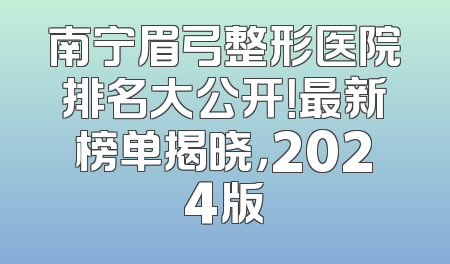 南宁眉弓整形医院排名大公开！最新榜单揭晓，2024版