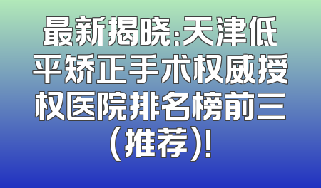 最新揭晓：天津低平矫正手术权威授权医院排名榜前三（推荐）！