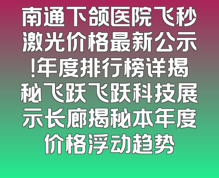南通下颌医院飞秒激光价格最新公示！年度排行榜详揭秘飞跃飞跃科技展示长廊揭秘本年度价格浮动趋势