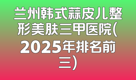 兰州韩式蒜皮儿整形美肤三甲医院（2025年排名前三）