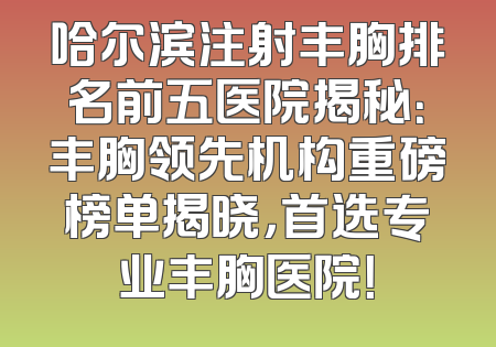哈尔滨注射丰胸排名前五医院揭秘：丰胸领先机构重磅榜单揭晓，首选专业丰胸医院！