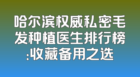 哈尔滨权威私密毛发种植医生排行榜：收藏备用之选