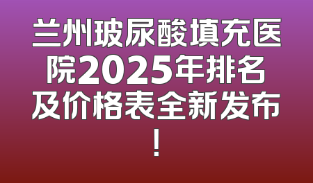 兰州玻尿酸填充医院2025年排名及价格表全新发布！