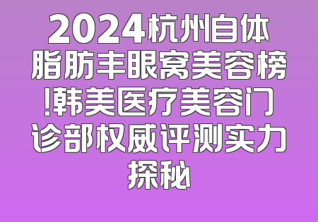 2024杭州自体脂肪丰眼窝美容榜！韩美医疗美容门诊部权威评测实力探秘