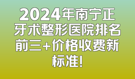 2024年南宁正牙术整形医院排名前三+价格收费新标准!