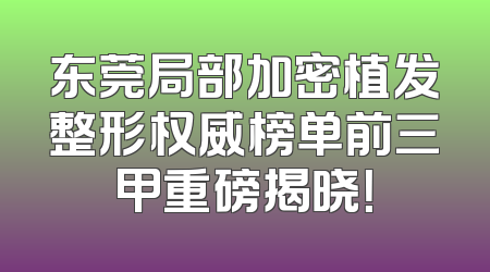 东莞局部加密植发整形权威榜单前三甲重磅揭晓！