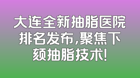 大连全新抽脂医院排名发布，聚焦下颏抽脂技术！