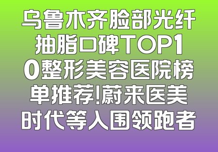 乌鲁木齐脸部光纤抽脂口碑TOP10整形美容医院榜单推荐！蔚来医美时代等入围领跑者