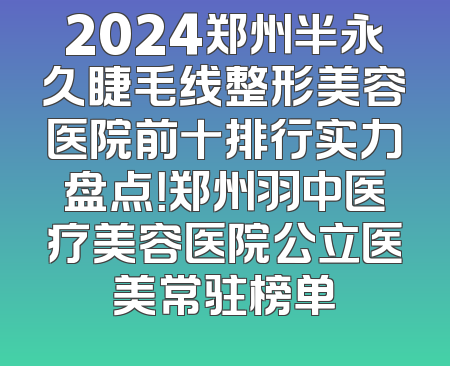 2024郑州半永久睫毛线整形美容医院前十排行实力盘点！郑州羽中医疗美容医院公立医美常驻榜单