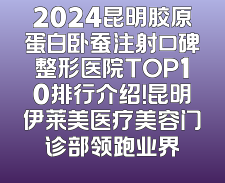 2024昆明胶原蛋白卧蚕注射口碑整形医院TOP10排行介绍！昆明伊莱美医疗美容门诊部领跑业界