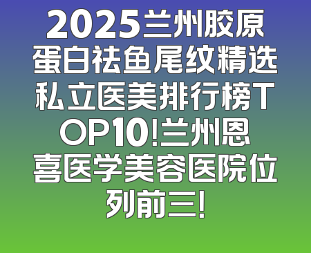 2025兰州胶原蛋白祛鱼尾纹精选私立医美排行榜TOP10！兰州恩喜医学美容医院位列前三！