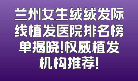兰州女生绒绒发际线植发医院排名榜单揭晓！权威植发机构推荐！