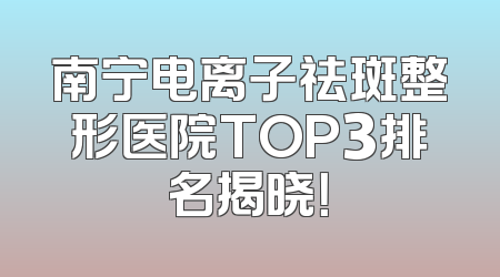 南宁电离子祛斑整形医院TOP3排名揭晓！