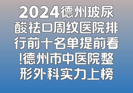 2024德州玻尿酸祛口周纹医院排行前十名单提前看！德州市中医院整形外科实力上榜