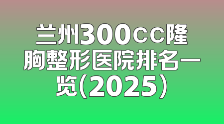 兰州300cc隆胸整形医院排名一览（2025）