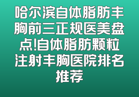 哈尔滨自体脂肪丰胸前三正规医美盘点！自体脂肪颗粒注射丰胸医院排名推荐