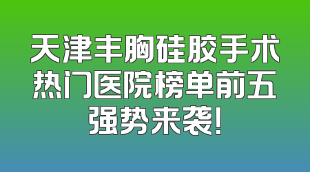 天津丰胸硅胶手术热门医院榜单前五强势来袭！