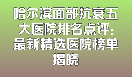 哈尔滨面部抗衰五大医院排名点评：最新精选医院榜单揭晓