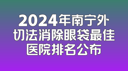 2024年南宁外切法消除眼袋最佳医院排名公布