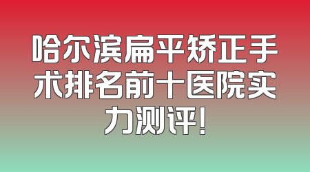 哈尔滨扁平矫正手术排名前十医院实力测评！