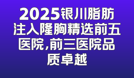 2025银川脂肪注入隆胸精选前五医院，前三医院品质卓越