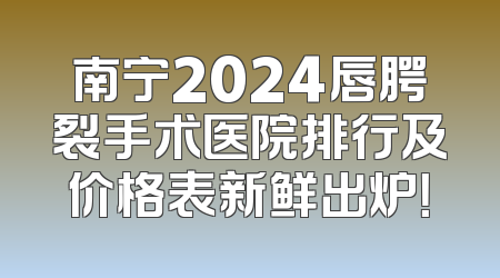 南宁2024唇腭裂手术医院排行及价格表新鲜出炉！
