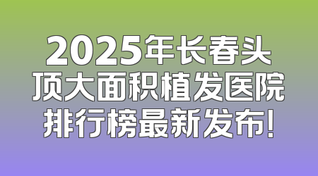 2025年长春头顶大面积植发医院排行榜最新发布！