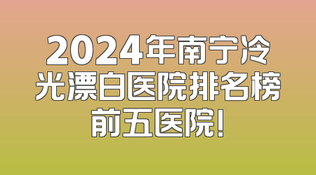 2024年南宁冷光漂白医院排名榜前五医院!